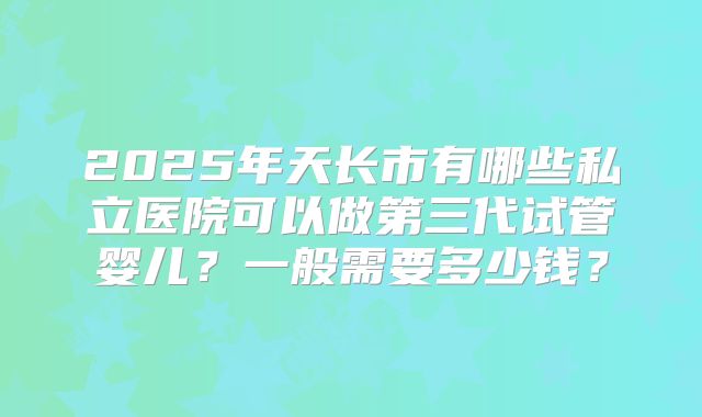 2025年天长市有哪些私立医院可以做第三代试管婴儿？一般需要多少钱？