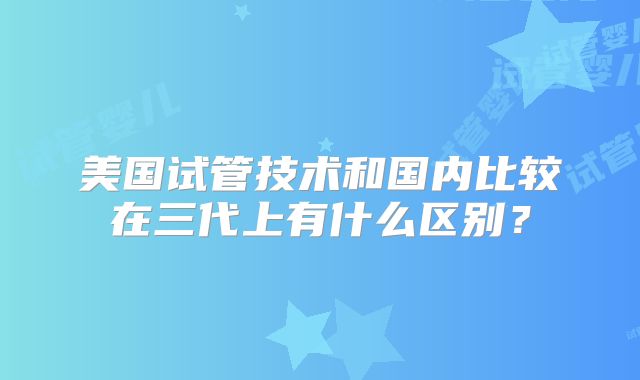 美国试管技术和国内比较在三代上有什么区别？
