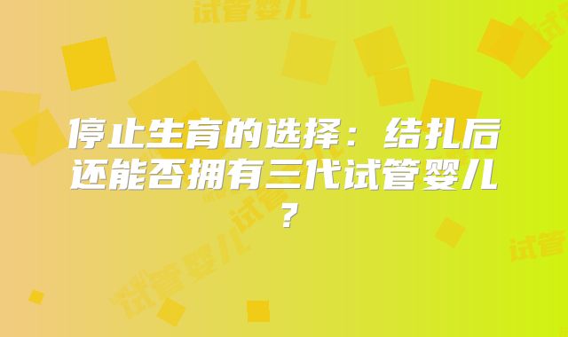 停止生育的选择：结扎后还能否拥有三代试管婴儿？