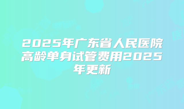 2025年广东省人民医院高龄单身试管费用2025年更新