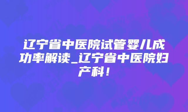 辽宁省中医院试管婴儿成功率解读_辽宁省中医院妇产科！