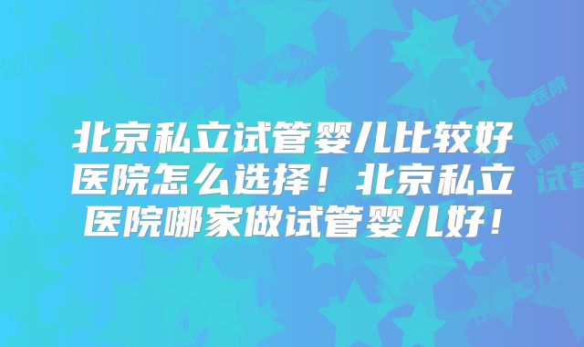 北京私立试管婴儿比较好医院怎么选择！北京私立医院哪家做试管婴儿好！