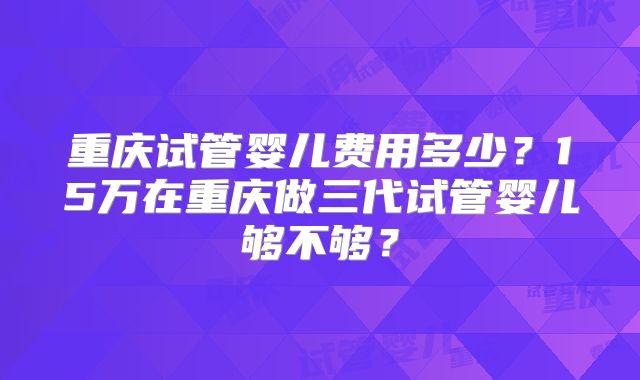 重庆试管婴儿费用多少？15万在重庆做三代试管婴儿够不够？
