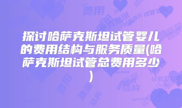 探讨哈萨克斯坦试管婴儿的费用结构与服务质量(哈萨克斯坦试管总费用多少)