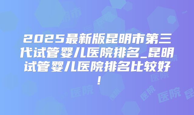 2025最新版昆明市第三代试管婴儿医院排名_昆明试管婴儿医院排名比较好!