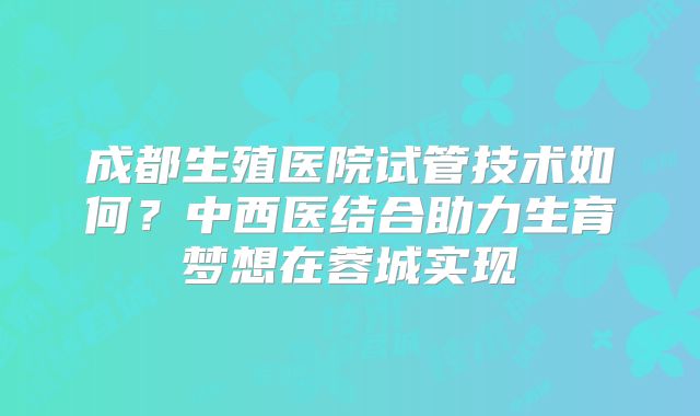 成都生殖医院试管技术如何？中西医结合助力生育梦想在蓉城实现