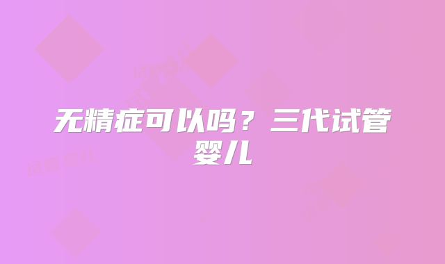 无精症可以吗？三代试管婴儿