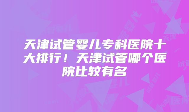 天津试管婴儿专科医院十大排行！天津试管哪个医院比较有名