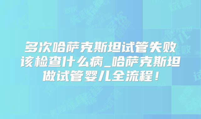 多次哈萨克斯坦试管失败该检查什么病_哈萨克斯坦做试管婴儿全流程!