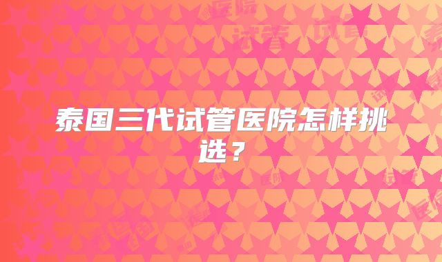 泰国三代试管医院怎样挑选？