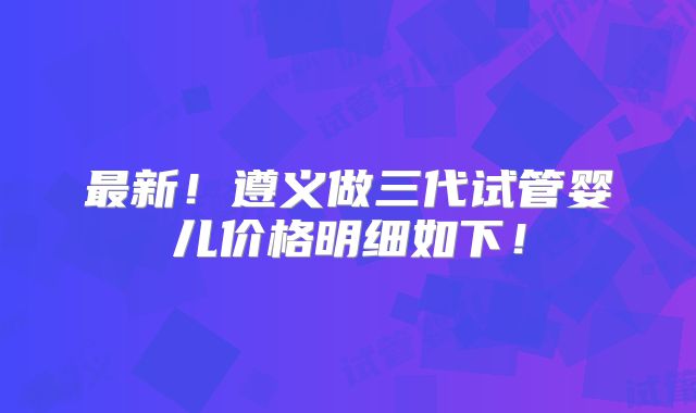 最新！遵义做三代试管婴儿价格明细如下！