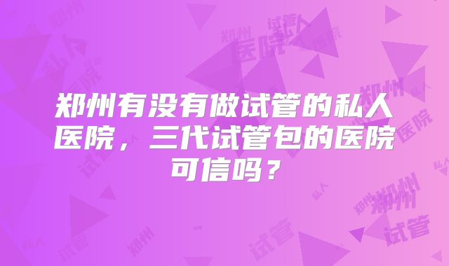 郑州有没有做试管的私人医院，三代试管包的医院可信吗？