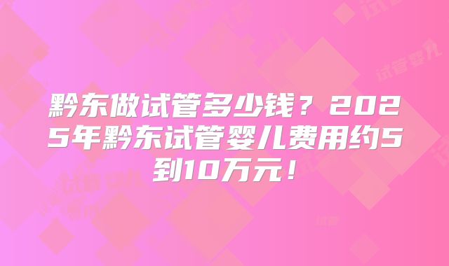 黔东做试管多少钱？2025年黔东试管婴儿费用约5到10万元！