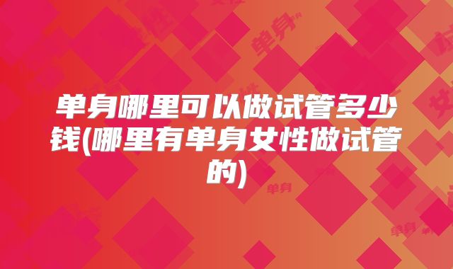 单身哪里可以做试管多少钱(哪里有单身女性做试管的)