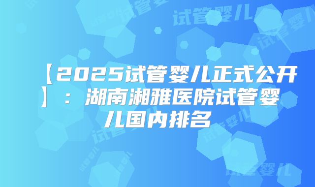 【2025试管婴儿正式公开】:湖南湘雅医院试管婴儿国内排名