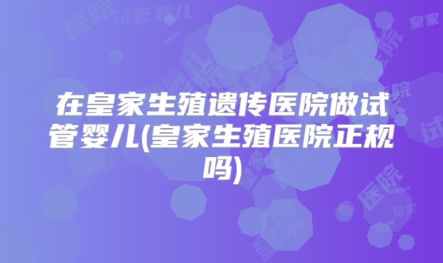 在皇家生殖遗传医院做试管婴儿(皇家生殖医院正规吗)
