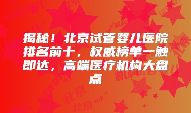 揭秘！北京试管婴儿医院排名前十，权威榜单一触即达，高端医疗机构大盘点