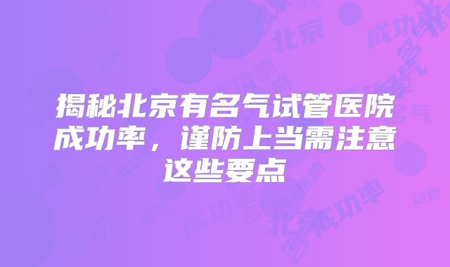 揭秘北京有名气试管医院成功率，谨防上当需注意这些要点