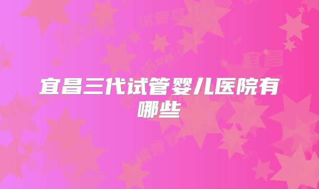 宜昌三代试管婴儿医院有哪些