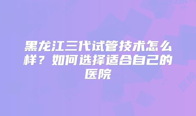 黑龙江三代试管技术怎么样？如何选择适合自己的医院