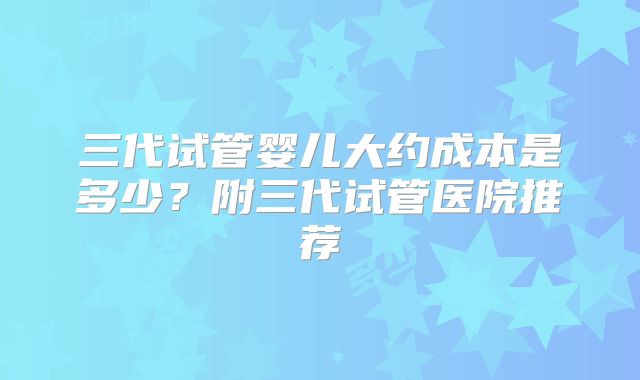 三代试管婴儿大约成本是多少？附三代试管医院推荐