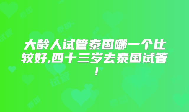 大龄人试管泰国哪一个比较好,四十三岁去泰国试管！