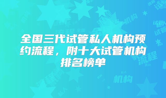 全国三代试管私人机构预约流程，附十大试管机构排名榜单