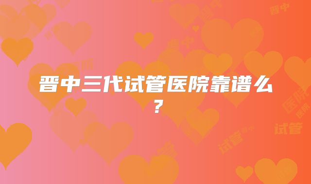 晋中三代试管医院靠谱么？