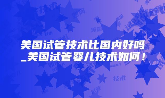 美国试管技术比国内好吗_美国试管婴儿技术如何!