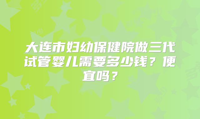 大连市妇幼保健院做三代试管婴儿需要多少钱？便宜吗？