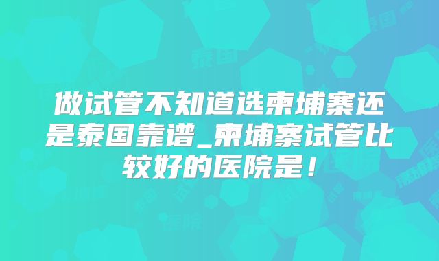 做试管不知道选柬埔寨还是泰国靠谱_柬埔寨试管比较好的医院是!