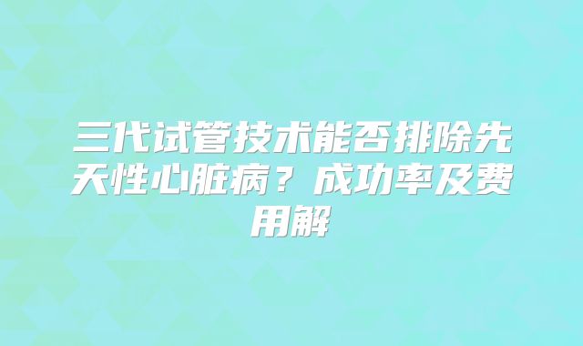 三代试管技术能否排除先天性心脏病？成功率及费用解