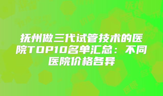 抚州做三代试管技术的医院TOP10名单汇总：不同医院价格各异