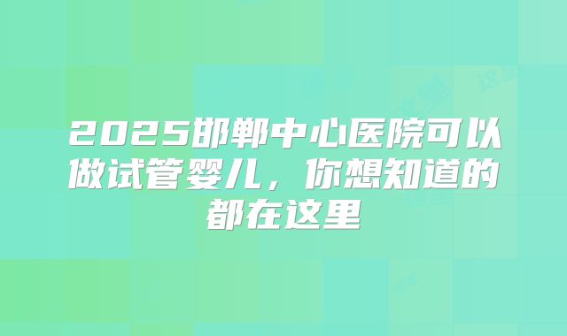2025邯郸中心医院可以做试管婴儿，你想知道的都在这里