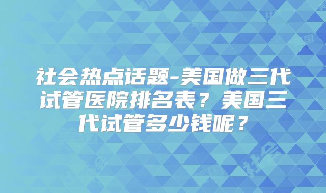 社会热点话题-美国做三代试管医院排名表？美国三代试管多少钱呢？