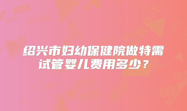 绍兴市妇幼保健院做特需试管婴儿费用多少？