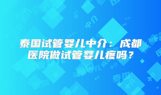 泰国试管婴儿中介：成都医院做试管婴儿疼吗？