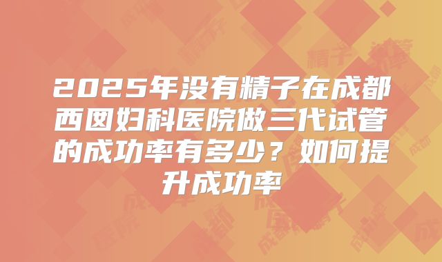 2025年没有精子在成都西囡妇科医院做三代试管的成功率有多少？如何提升成功率