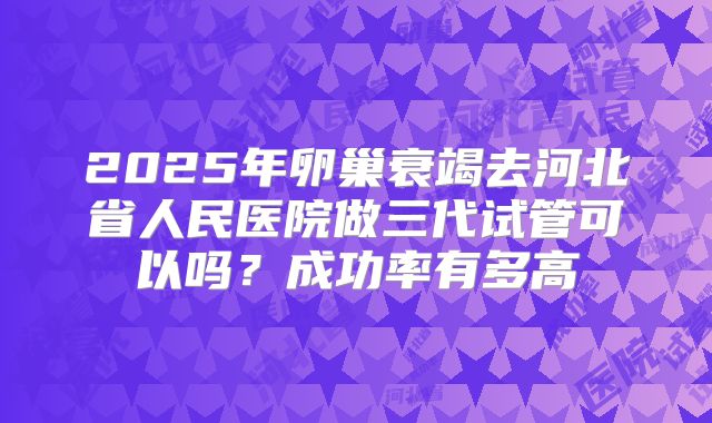 2025年卵巢衰竭去河北省人民医院做三代试管可以吗？成功率有多高