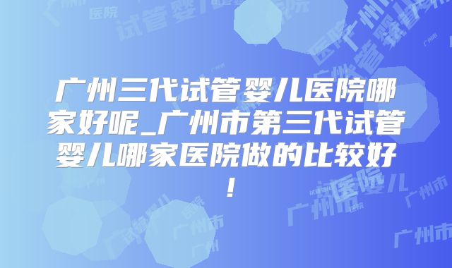 广州三代试管婴儿医院哪家好呢_广州市第三代试管婴儿哪家医院做的比较好！