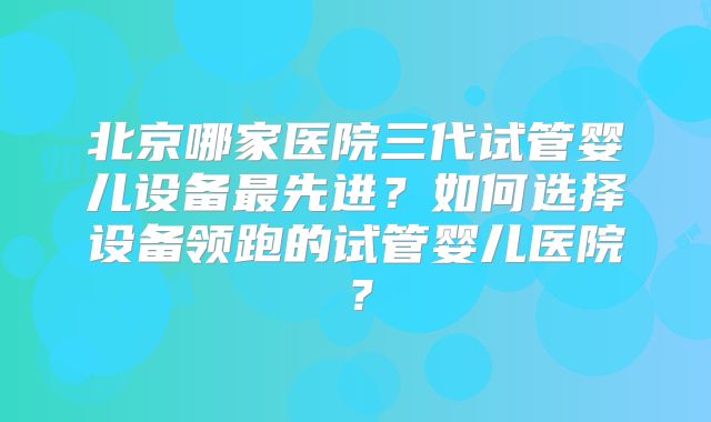 北京哪家医院三代试管婴儿设备最先进？如何选择设备领跑的试管婴儿医院？