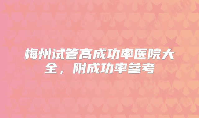 梅州试管高成功率医院大全，附成功率参考
