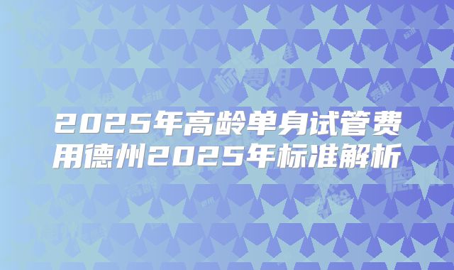 2025年高龄单身试管费用德州2025年标准解析