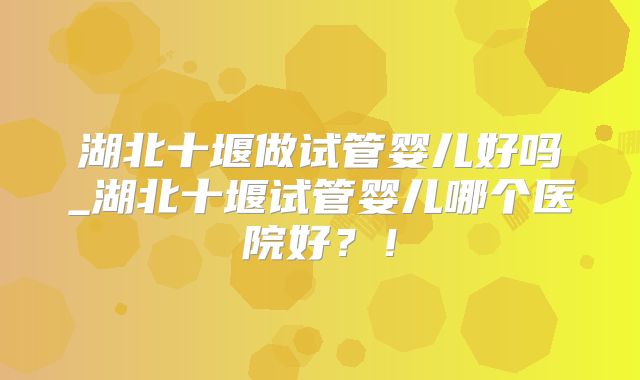 湖北十堰做试管婴儿好吗_湖北十堰试管婴儿哪个医院好？！