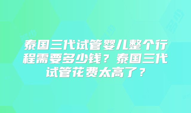 泰国三代试管婴儿整个行程需要多少钱？泰国三代试管花费太高了？