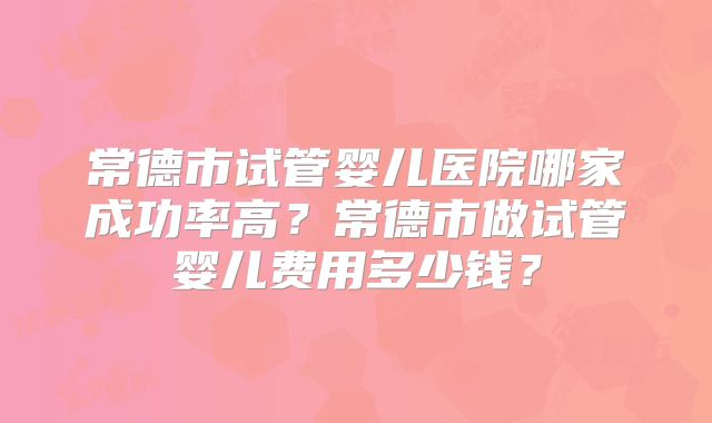 常德市试管婴儿医院哪家成功率高?常德市做试管婴儿费用多少钱?