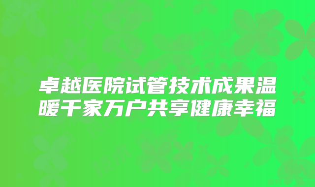卓越医院试管技术成果温暖千家万户共享健康幸福