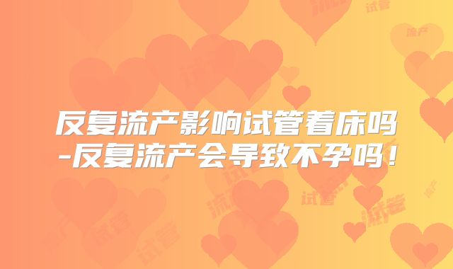 反复流产影响试管着床吗-反复流产会导致不孕吗!