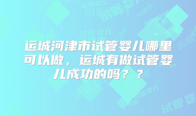 运城河津市试管婴儿哪里可以做，运城有做试管婴儿成功的吗？？