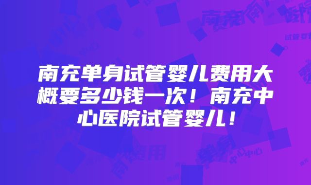 南充单身试管婴儿费用大概要多少钱一次！南充中心医院试管婴儿！